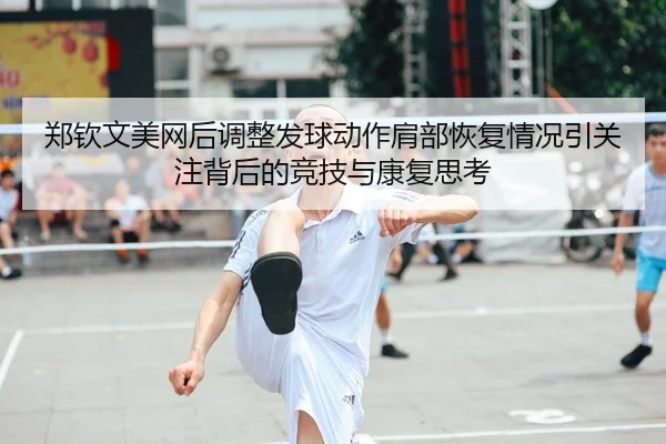 郑钦文美网后调整发球动作肩部恢复情况引关注背后的竞技与康复思考