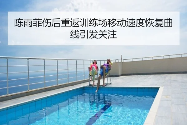 陈雨菲伤后重返训练场移动速度恢复曲线引发关注