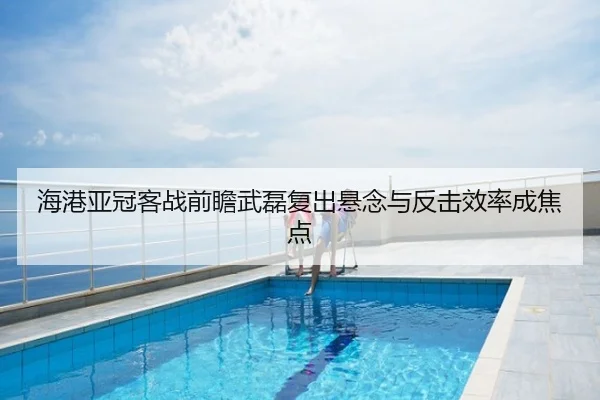 海港亚冠客战前瞻武磊复出悬念与反击效率成焦点